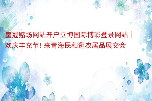 皇冠赌场网站开户立博国际博彩登录网站 | 欢庆丰充节! 来青海民和逛农居品展交会