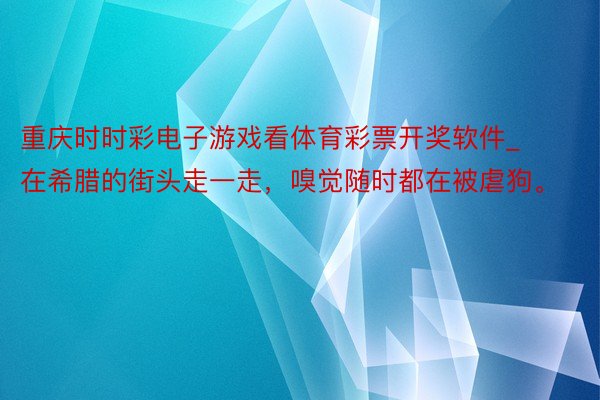 重庆时时彩电子游戏看体育彩票开奖软件_在希腊的街头走一走，嗅觉随时都在被虐狗。