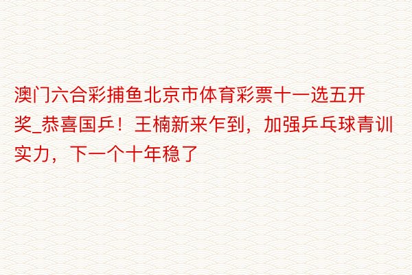 澳门六合彩捕鱼北京市体育彩票十一选五开奖_恭喜国乒！王楠新来乍到，加强乒乓球青训实力，下一个十年稳了