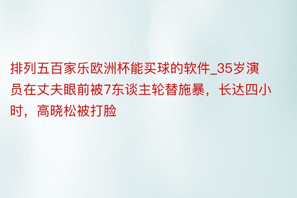 排列五百家乐欧洲杯能买球的软件_35岁演员在丈夫眼前被7东谈主轮替施暴，长达四小时，高晓松被打脸