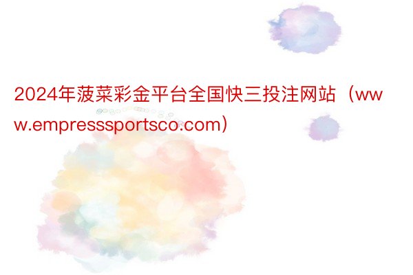 2024年菠菜彩金平台全国快三投注网站（www.empresssportsco.com）