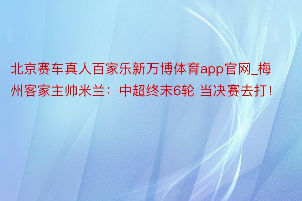 北京赛车真人百家乐新万博体育app官网_梅州客家主帅米兰：中超终末6轮 当决赛去打！