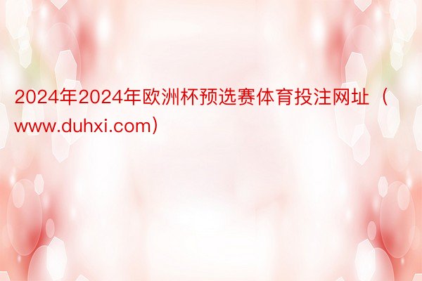 2024年2024年欧洲杯预选赛体育投注网址（www.duhxi.com）