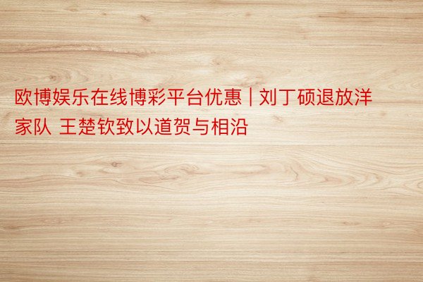 欧博娱乐在线博彩平台优惠 | 刘丁硕退放洋家队 王楚钦致以道贺与相沿