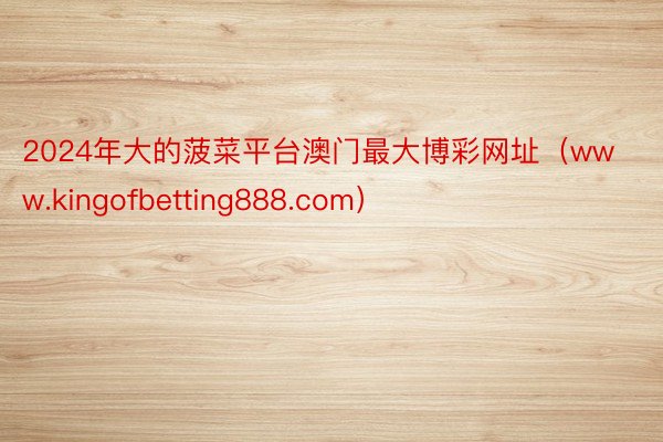 2024年大的菠菜平台澳门最大博彩网址（www.kingofbetting888.com）