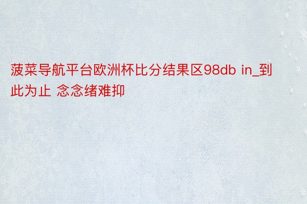 菠菜导航平台欧洲杯比分结果区98db in_到此为止 念念绪难抑