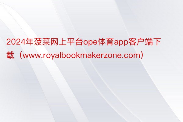 2024年菠菜网上平台ope体育app客户端下载（www.royalbookmakerzone.com）