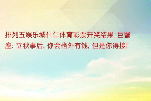 排列五娱乐城什仁体育彩票开奖结果_巨蟹座: 立秋事后, 你会格外有钱, 但是你得接!