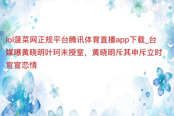 lol菠菜网正规平台腾讯体育直播app下载_台媒曝黄晓明叶珂未授室，黄晓明斥其申斥立时官宣恋情