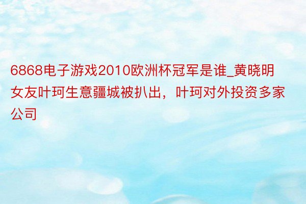 6868电子游戏2010欧洲杯冠军是谁_黄晓明女友叶珂生意疆城被扒出，叶珂对外投资多家公司