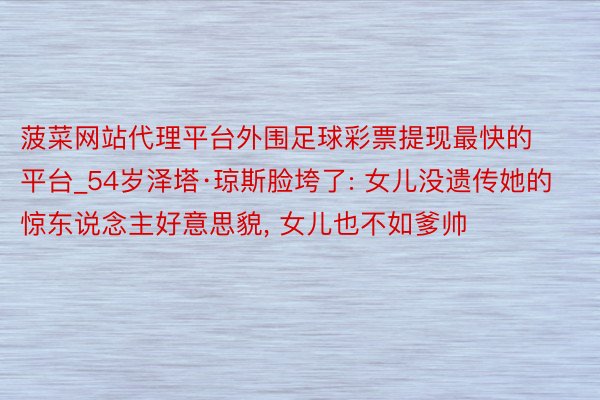 菠菜网站代理平台外围足球彩票提现最快的平台_54岁泽塔·琼斯脸垮了: 女儿没遗传她的惊东说念主好意思貌, 女儿也不如爹帅