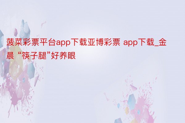 菠菜彩票平台app下载亚博彩票 app下载_金晨 “筷子腿”好养眼