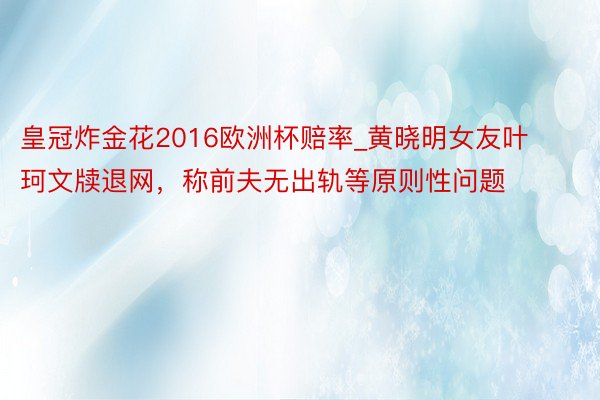 皇冠炸金花2016欧洲杯赔率_黄晓明女友叶珂文牍退网，称前夫无出轨等原则性问题