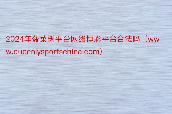 2024年菠菜树平台网络博彩平台合法吗（www.queenlysportschina.com）