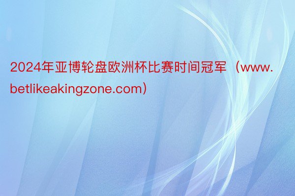 2024年亚博轮盘欧洲杯比赛时间冠军（www.betlikeakingzone.com）