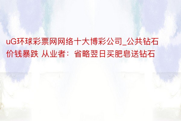 uG环球彩票网网络十大博彩公司_公共钻石价钱暴跌 从业者：省略翌日买肥皂送钻石