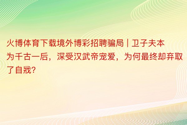 火博体育下载境外博彩招聘骗局 | 卫子夫本为千古一后，深受汉武帝宠爱，为何最终却弃取了自戕？