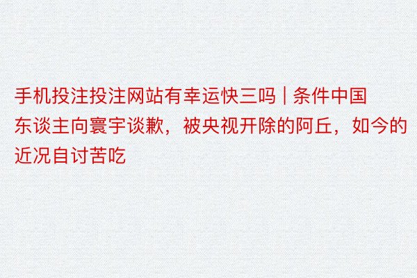 手机投注投注网站有幸运快三吗 | 条件中国东谈主向寰宇谈歉，被央视开除的阿丘，如今的近况自讨苦吃