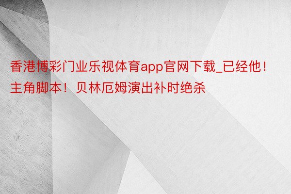 香港博彩门业乐视体育app官网下载_已经他！主角脚本！贝林厄姆演出补时绝杀