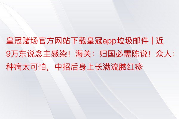 皇冠赌场官方网站下载皇冠app垃圾邮件 | 近9万东说念主感染！海关：归国必需陈说！众人：这种病太可怕，中招后身上长满流脓红疹