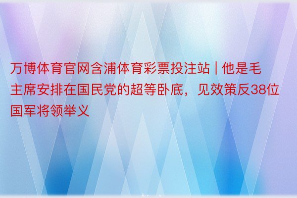 万博体育官网含浦体育彩票投注站 | 他是毛主席安排在国民党的超等卧底，见效策反38位国军将领举义