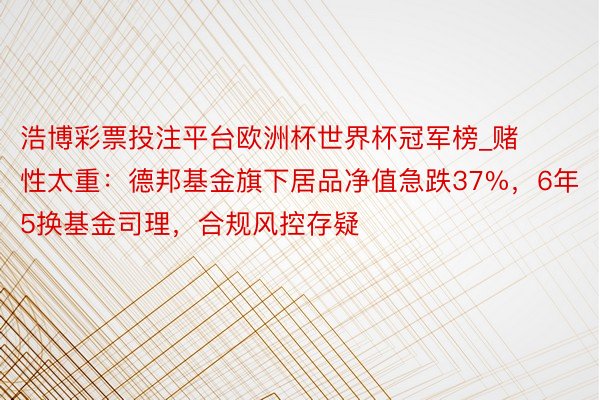 浩博彩票投注平台欧洲杯世界杯冠军榜_赌性太重：德邦基金旗下居品净值急跌37%，6年5换基金司理，合规风控存疑