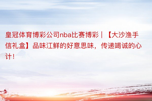 皇冠体育博彩公司nba比赛博彩 | 【大沙渔手信礼盒】品味江鲜的好意思味，传递竭诚的心计！