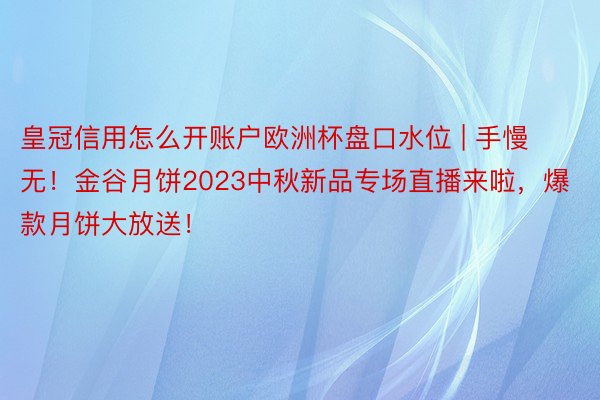 皇冠信用怎么开账户欧洲杯盘口水位 | 手慢无！金谷月饼2023中秋新品专场直播来啦，爆款月饼大放送！