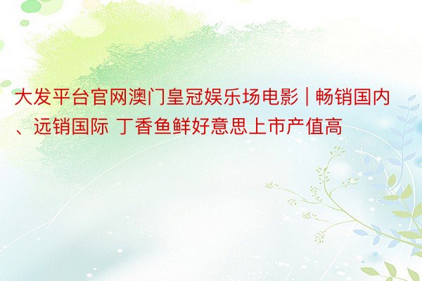 大发平台官网澳门皇冠娱乐场电影 | 畅销国内、远销国际 丁香鱼鲜好意思上市产值高