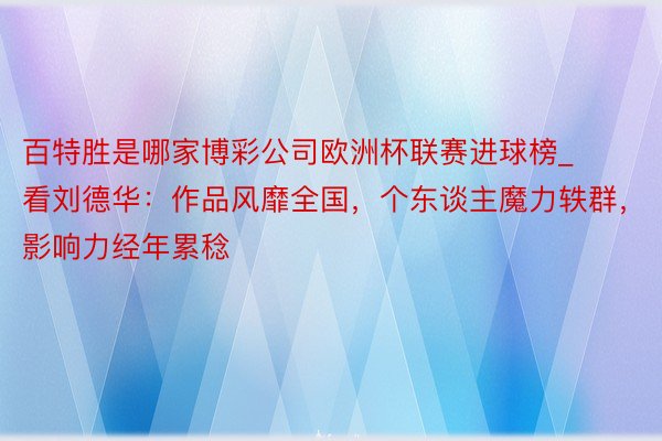 百特胜是哪家博彩公司欧洲杯联赛进球榜_看刘德华：作品风靡全国，个东谈主魔力轶群，影响力经年累稔