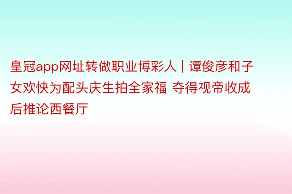 皇冠app网址转做职业博彩人 | 谭俊彦和子女欢快为配头庆生拍全家福 夺得视帝收成后推论西餐厅