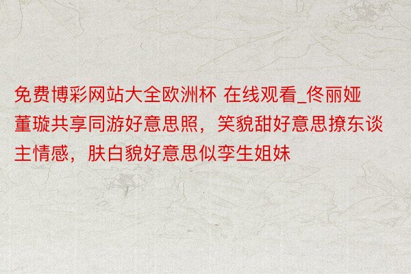 免费博彩网站大全欧洲杯 在线观看_佟丽娅董璇共享同游好意思照，笑貌甜好意思撩东谈主情感，肤白貌好意思似孪生姐妹