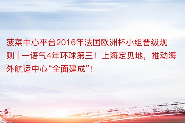 菠菜中心平台2016年法国欧洲杯小组晋级规则 | 一语气4年环球第三！上海定见地，推动海外航运中心“全面建成”！