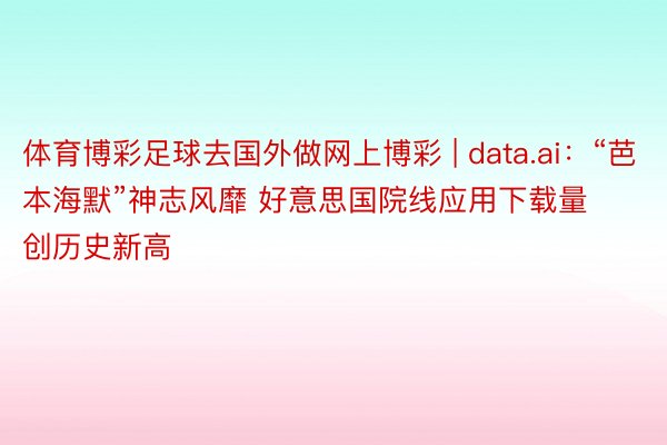 体育博彩足球去国外做网上博彩 | data.ai：“芭本海默”神志风靡 好意思国院线应用下载量创历史新高