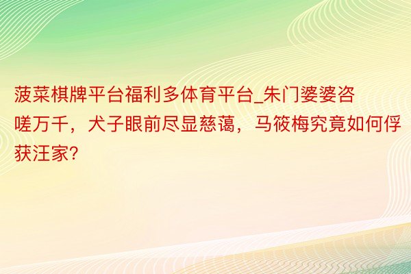 菠菜棋牌平台福利多体育平台_朱门婆婆咨嗟万千,犬子眼前尽显慈蔼,马筱梅究竟如何俘获汪家?