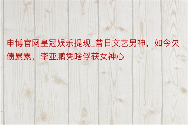 申博官网皇冠娱乐提现_昔日文艺男神,如今欠债累累,李亚鹏凭啥俘获女神心