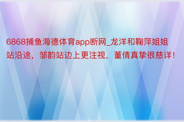 6868捕鱼海德体育app断网_龙洋和鞠萍姐姐站沿途,邹韵站边上更注视,董倩真挚很慈详!